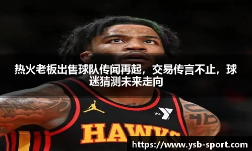 热火老板出售球队传闻再起，交易传言不止，球迷猜测未来走向